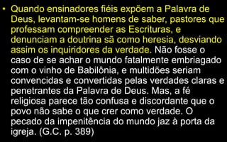 • Quando ensinadores fiéis expõem a Palavra de
Deus, levantam-se homens de saber, pastores que
professam compreender as Escrituras, e
denunciam a doutrina sã como heresia, desviando
assim os inquiridores da verdade. Não fosse o
caso de se achar o mundo fatalmente embriagado
com o vinho de Babilônia, e multidões seriam
convencidas e convertidas pelas verdades claras e
penetrantes da Palavra de Deus. Mas, a fé
religiosa parece tão confusa e discordante que o
povo não sabe o que crer como verdade. O
pecado da impenitência do mundo jaz à porta da
igreja. (G.C. p. 389)
 