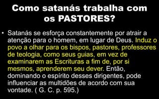 Como satanás trabalha com
os PASTORES?
• Satanás se esforça constantemente por atrair a
atenção para o homem, em lugar de Deus. Induz o
povo a olhar para os bispos, pastores, professores
de teologia, como seus guias, em vez de
examinarem as Escrituras a fim de, por si
mesmos, aprenderem seu dever. Então,
dominando o espírito desses dirigentes, pode
influenciar as multidões de acordo com sua
vontade. ( G. C. p. 595.)
 