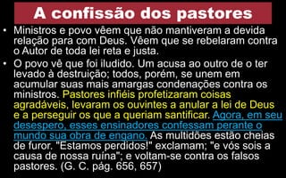 A confissão dos pastores
• Ministros e povo vêem que não mantiveram a devida
relação para com Deus. Vêem que se rebelaram contra
o Autor de toda lei reta e justa.
• O povo vê que foi iludido. Um acusa ao outro de o ter
levado à destruição; todos, porém, se unem em
acumular suas mais amargas condenações contra os
ministros. Pastores infiéis profetizaram coisas
agradáveis, levaram os ouvintes a anular a lei de Deus
e a perseguir os que a queriam santificar. Agora, em seu
desespero, esses ensinadores confessam perante o
mundo sua obra de engano. As multidões estão cheias
de furor. "Estamos perdidos!" exclamam; "e vós sois a
causa de nossa ruína"; e voltam-se contra os falsos
pastores. (G. C. pág. 656, 657)
 
