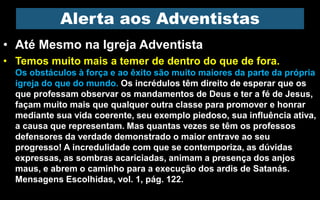 • Até Mesmo na Igreja Adventista
• Temos muito mais a temer de dentro do que de fora.
Os obstáculos à força e ao êxito são muito maiores da parte da própria
igreja do que do mundo. Os incrédulos têm direito de esperar que os
que professam observar os mandamentos de Deus e ter a fé de Jesus,
façam muito mais que qualquer outra classe para promover e honrar
mediante sua vida coerente, seu exemplo piedoso, sua influência ativa,
a causa que representam. Mas quantas vezes se têm os professos
defensores da verdade demonstrado o maior entrave ao seu
progresso! A incredulidade com que se contemporiza, as dúvidas
expressas, as sombras acariciadas, animam a presença dos anjos
maus, e abrem o caminho para a execução dos ardis de Satanás.
Mensagens Escolhidas, vol. 1, pág. 122.
Alerta aos Adventistas
 