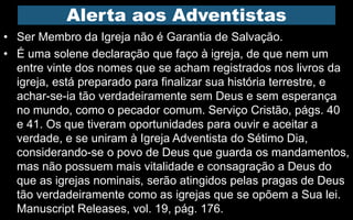 Alerta aos Adventistas
• Ser Membro da Igreja não é Garantia de Salvação.
• É uma solene declaração que faço à igreja, de que nem um
entre vinte dos nomes que se acham registrados nos livros da
igreja, está preparado para finalizar sua história terrestre, e
achar-se-ia tão verdadeiramente sem Deus e sem esperança
no mundo, como o pecador comum. Serviço Cristão, págs. 40
e 41. Os que tiveram oportunidades para ouvir e aceitar a
verdade, e se uniram à Igreja Adventista do Sétimo Dia,
considerando-se o povo de Deus que guarda os mandamentos,
mas não possuem mais vitalidade e consagração a Deus do
que as igrejas nominais, serão atingidos pelas pragas de Deus
tão verdadeiramente como as igrejas que se opõem a Sua lei.
Manuscript Releases, vol. 19, pág. 176.
 