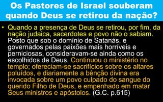 Os Pastores de Israel souberam
quando Deus se retirou da nação?
• Quando a presença de Deus se retirou, por fim, da
nação judaica, sacerdotes e povo não o sabiam.
Posto que sob o domínio de Satanás, e
governados pelas paixões mais horríveis e
perniciosas, consideravam-se ainda como os
escolhidos de Deus. Continuou o ministério no
templo; ofereciam-se sacrifícios sobre os altares
poluídos, e diariamente a bênção divina era
invocada sobre um povo culpado do sangue do
querido Filho de Deus, e empenhado em matar
Seus ministros e apóstolos. (G.C. p.615)
 