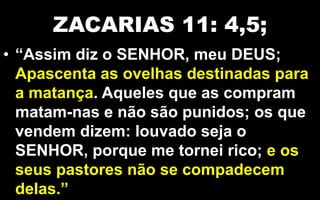 ZACARIAS 11: 4,5;
• “Assim diz o SENHOR, meu DEUS;
Apascenta as ovelhas destinadas para
a matança. Aqueles que as compram
matam-nas e não são punidos; os que
vendem dizem: louvado seja o
SENHOR, porque me tornei rico; e os
seus pastores não se compadecem
delas.”
 