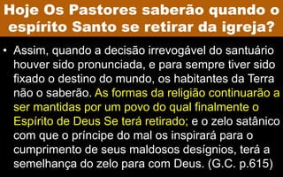 • Assim, quando a decisão irrevogável do santuário
houver sido pronunciada, e para sempre tiver sido
fixado o destino do mundo, os habitantes da Terra
não o saberão. As formas da religião continuarão a
ser mantidas por um povo do qual finalmente o
Espírito de Deus Se terá retirado; e o zelo satânico
com que o príncipe do mal os inspirará para o
cumprimento de seus maldosos desígnios, terá a
semelhança do zelo para com Deus. (G.C. p.615)
Hoje Os Pastores saberão quando o
espírito Santo se retirar da igreja?
 