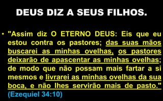 DEUS DIZ A SEUS FILHOS.
• "Assim diz O ETERNO DEUS: Eis que eu
estou contra os pastores; das suas mãos
buscarei as minhas ovelhas, os pastores
deixarão de apascentar as minhas ovelhas;
de modo que não possam mais fartar a si
mesmos e livrarei as minhas ovelhas da sua
boca, e não lhes servirão mais de pasto."
(Ezequiel 34:10)
 