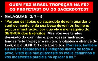 QUEM FEZ ISRAEL TROPEÇAR NA FÉ?
OS PROFETAS? OU OS SACERDOTES?
• MALAQUIAS 2: 7 – 9;
• “Porque os lábios do sacerdote devem guardar o
conhecimento, e da sua boca devem os homens
procurar instrução, por que ele é mensageiro do
SENHOR dos Exércitos. Mas vós vos tendes
desviado do caminho e, por vossas instrução,
tendes feito tropeçar a muitos; violastes a aliança de
Levi, diz o SENHOR dos Exércitos. Por isso, também
eu vos fiz desprezíveis e indignos diante de todo o
povo, visto que não guardaste os meus caminhos e
vos mostrastes parciais no aplicar a lei.”
 