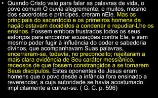 • Quando Cristo veio para falar as palavras de vida, o
povo comum O ouvia alegremente; e muitos, mesmo
dos sacerdotes e príncipes, creram nEle. Mas os
principais do sacerdócio e os primeiros homens da
nação estavam decididos a condenar e repudiar-Lhe os
ensinos. Fossem embora frustrados todos os seus
esforços para encontrar acusações contra Ele, e sem
mesmo poder fugir à influência do poder e sabedoria
divinos, que acompanhavam Suas palavras,
encerraram-se, todavia, no preconceito; rejeitaram a
mais clara evidência de Seu caráter messiânico,
receosos de que fossem constrangidos a se tornarem
Seus discípulos. Estes oponentes de Jesus eram
homens que o povo desde a infância fora ensinado a
reverenciar, a cuja autoridade se havia acostumado
implicitamente a curvar-se. ( G. C. p. 596)
 