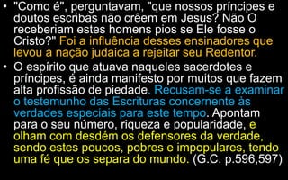 • "Como é", perguntavam, "que nossos príncipes e
doutos escribas não crêem em Jesus? Não O
receberiam estes homens pios se Ele fosse o
Cristo?" Foi a influência desses ensinadores que
levou a nação judaica a rejeitar seu Redentor.
• O espírito que atuava naqueles sacerdotes e
príncipes, é ainda manifesto por muitos que fazem
alta profissão de piedade. Recusam-se a examinar
o testemunho das Escrituras concernente às
verdades especiais para este tempo. Apontam
para o seu número, riqueza e popularidade, e
olham com desdém os defensores da verdade,
sendo estes poucos, pobres e impopulares, tendo
uma fé que os separa do mundo. (G.C. p.596,597)
 