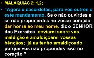 • MALAQUIAS 2: 1,2;
• “Agora ó sacerdotes, para vós outros é
este mandamento. Se o não ouvirdes e
se não propuserdes no vosso coração
dar honra ao meu nome, diz o SENHOR
dos Exércitos, enviarei sobre vós
maldição e amaldiçoarei vossas
bênçãos; já as tenho amaldiçoado,
porque vós não propondes isso no
coração.”
 