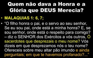 Quem não dava a Honra e a
Glória que DEUS Merecia?
• MALAQUIAS 1: 6, 7;
• “O filho honra o pai, e o servo ao seu senhor,
Se eu sou pai, onde está a minha honra? E, se
sou senhor, onde está o respeito para comigo?
– diz o SENHOR dos Exércitos a vós outros, Ó
sacerdotes que desprezais o meu nome? Vós
dizeis em que desprezamos nós o teu nome?
Ofereceis sobre meu altar pão imundo e ainda
perguntais; em que te havemos profanado?...”
 