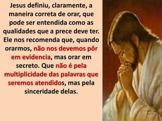 Jesus definiu, claramente, a
maneira correta de orar, que
pode ser entendida como as
qualidades que a prece deve ter.
Ele nos recomenda que, quando
orarmos, não nos devemos pôr
em evidencia, mas orar em
secreto. Que não é pela
multiplicidade das palavras que
seremos atendidos, mas pela
sinceridade delas.
 