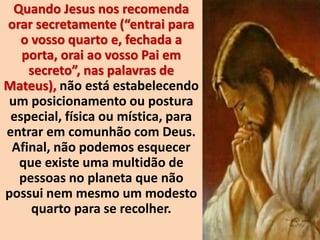 Quando Jesus nos recomenda
orar secretamente (“entrai para
o vosso quarto e, fechada a
porta, orai ao vosso Pai em
secreto”, nas palavras de
Mateus), não está estabelecendo
um posicionamento ou postura
especial, física ou mística, para
entrar em comunhão com Deus.
Afinal, não podemos esquecer
que existe uma multidão de
pessoas no planeta que não
possui nem mesmo um modesto
quarto para se recolher.
 