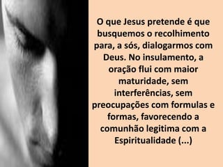 O que Jesus pretende é que
busquemos o recolhimento
para, a sós, dialogarmos com
Deus. No insulamento, a
oração flui com maior
maturidade, sem
interferências, sem
preocupações com formulas e
formas, favorecendo a
comunhão legitima com a
Espiritualidade (...)
 