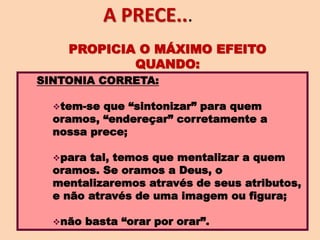 SINTONIA CORRETA:
tem-se que “sintonizar” para quem
oramos, “endereçar” corretamente a
nossa prece;
para tal, temos que mentalizar a quem
oramos. Se oramos a Deus, o
mentalizaremos através de seus atributos,
e não através de uma imagem ou figura;
não basta “orar por orar”.
PROPICIA O MÁXIMO EFEITO
QUANDO:
A PRECE...
 