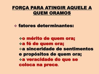 FORÇA PARA ATINGIR AQUELE A
QUEM ORAMOS
 fatores determinantes:
o mérito de quem ora;
a fé de quem ora;
a sinceridade de sentimentos
e propósitos de quem ora;
a veracidade do que se
coloca na prece.
 