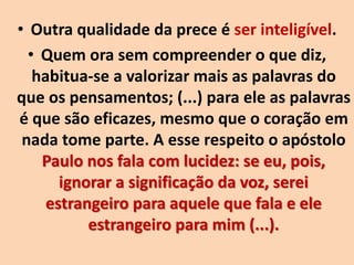 • Outra qualidade da prece é ser inteligível.
• Quem ora sem compreender o que diz,
habitua-se a valorizar mais as palavras do
que os pensamentos; (...) para ele as palavras
é que são eficazes, mesmo que o coração em
nada tome parte. A esse respeito o apóstolo
Paulo nos fala com lucidez: se eu, pois,
ignorar a significação da voz, serei
estrangeiro para aquele que fala e ele
estrangeiro para mim (...).
 