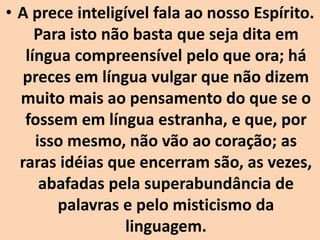 • A prece inteligível fala ao nosso Espírito.
Para isto não basta que seja dita em
língua compreensível pelo que ora; há
preces em língua vulgar que não dizem
muito mais ao pensamento do que se o
fossem em língua estranha, e que, por
isso mesmo, não vão ao coração; as
raras idéias que encerram são, as vezes,
abafadas pela superabundância de
palavras e pelo misticismo da
linguagem.
 