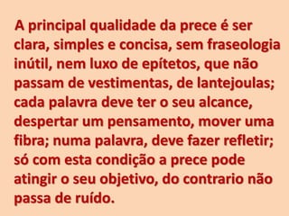 A principal qualidade da prece é ser
clara, simples e concisa, sem fraseologia
inútil, nem luxo de epítetos, que não
passam de vestimentas, de lantejoulas;
cada palavra deve ter o seu alcance,
despertar um pensamento, mover uma
fibra; numa palavra, deve fazer refletir;
só com esta condição a prece pode
atingir o seu objetivo, do contrario não
passa de ruído.
 