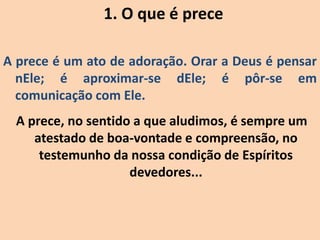 1. O que é prece
A prece é um ato de adoração. Orar a Deus é pensar
nEle; é aproximar-se dEle; é pôr-se em
comunicação com Ele.
A prece, no sentido a que aludimos, é sempre um
atestado de boa-vontade e compreensão, no
testemunho da nossa condição de Espíritos
devedores...
 