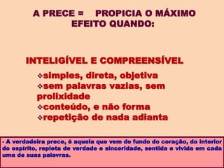 A PRECE = PROPICIA O MÁXIMO
EFEITO QUANDO:
- A verdadeira prece, é aquela que vem do fundo do coração, do interior
do espírito, repleta de verdade e sinceridade, sentida e vivida em cada
uma de suas palavras.
INTELIGÍVEL E COMPREENSÍVEL
simples, direta, objetiva
sem palavras vazias, sem
prolixidade
conteúdo, e não forma
repetição de nada adianta
 