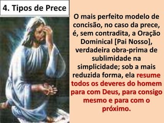 4. Tipos de Prece
• O mais perfeito modelo de
concisão, no caso da prece,
é, sem contradita, a Oração
Dominical [Pai Nosso],
verdadeira obra-prima de
sublimidade na
simplicidade; sob a mais
reduzida forma, ela resume
todos os deveres do homem
para com Deus, para consigo
mesmo e para com o
próximo.
 