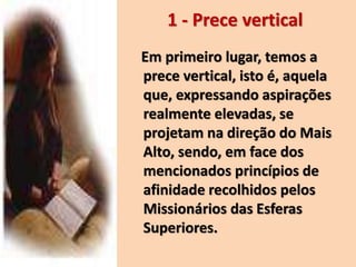 Em primeiro lugar, temos a
prece vertical, isto é, aquela
que, expressando aspirações
realmente elevadas, se
projetam na direção do Mais
Alto, sendo, em face dos
mencionados princípios de
afinidade recolhidos pelos
Missionários das Esferas
Superiores.
1 - Prece vertical
 
