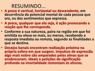 RESUMINDO...
• A prece é vertical, horizontal ou descendente, em
decorrência do potencial mental de cada pessoa que
ora, ou dos sentimentos que expressa.
• A prece, qualquer que ela seja, é ação provocando a
reação que lhe corresponde.
• Conforme a sua natureza, paira na região em que foi
emitida ou eleva-se mais, ou menos, recebendo a
resposta imediata ou remota, segundo as finalidades a
que se destina.
• Desejos banais encontram realização próxima na
própria esfera em que surgem. Impulsos de expressão
algo mais nobre são amparados pelas almas que se
enobreceram. Ideais e petições de significação
profunda na imortalidade remontam às alturas.
 