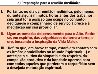 I. Portanto, no dia da reunião mediúnica, pelo menos
durante alguns minutos, horas antes dos trabalhos,
seja qual for a posição que ocupe no conjunto,
dedique-se o companheiro de serviço à prece e à
meditação em seu próprio lar.
II. Ligue as tomadas do pensamento para o Alto. Retire-
se, em espírito, das vulgaridades do terra-a-terra, e
ore, buscando a inspiração da Vida Maior.
III. Reflita que, em breve tempo, estará em contato com
os irmãos domiciliados no Mundo Espiritual(...) e
antecipe o cultivo da simpatia e do respeito, da
compaixão produtiva e da bondade operosa para
com todos aqueles que perderam o corpo físico sem
a desejada maturação espiritual.
a) Preparação para a reunião mediúnica
 
