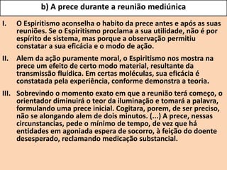 b) A prece durante a reunião mediúnica
I. O Espiritismo aconselha o habito da prece antes e após as suas
reuniões. Se o Espiritismo proclama a sua utilidade, não é por
espírito de sistema, mas porque a observação permitiu
constatar a sua eficácia e o modo de ação.
II. Alem da ação puramente moral, o Espiritismo nos mostra na
prece um efeito de certo modo material, resultante da
transmissão fluídica. Em certas moléculas, sua eficácia é
constatada pela experiência, conforme demonstra a teoria.
III. Sobrevindo o momento exato em que a reunião terá começo, o
orientador diminuirá o teor da iluminação e tomará a palavra,
formulando uma prece inicial. Cogitara, porem, de ser preciso,
não se alongando alem de dois minutos. (...) A prece, nessas
circunstancias, pede o mínimo de tempo, de vez que há
entidades em agoniada espera de socorro, à feição do doente
desesperado, reclamando medicação substancial.
 