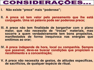 I. Não existe “prece” mais “poderosa”;
II. A prece só tem valor pelo pensamento que lhe está
conjugado. Uma só palavra pode ser poderosa prece;
III. A prece não tem finalidade de barganhar com o plano
maior, que não necessita de “trocas” materiais, mas
socorre a quem verdadeiramente tem bons propósitos,
manifestados de forma inequívoca nas energias que
emitimos ao orar;
IV. A prece independe de hora, local ou companhia. Sempre
que possível, deve-se buscar condições que propiciem o
recolhimento e a concentração;
V. A prece não necessita de gestos, de atitudes específicas,
de sacrifícios, de qualquer espécie de ritual.
 