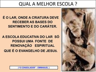 É O LAR, ONDE A CRIATURA DEVE
RECEBER AS BASES DO
SENTIMENTO E DO CARÁTER.
A ESCOLA EDUCATIVA DO LAR SÓ
POSSUI UMA FONTE DE
RENOVAÇÃO ESPIRITUAL
QUE É O EVANGELHO DE JESUS.
(“O CONSOLADOR” - EMMANUEL )
QUAL A MELHOR ESCOLA ?
 