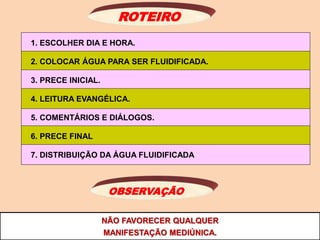 NÃO FAVORECER QUALQUER
MANIFESTAÇÃO MEDIÚNICA.
ROTEIRO
1. ESCOLHER DIA E HORA.
2. COLOCAR ÁGUA PARA SER FLUIDIFICADA.
3. PRECE INICIAL.
5. COMENTÁRIOS E DIÁLOGOS.
4. LEITURA EVANGÉLICA.
6. PRECE FINAL
7. DISTRIBUIÇÃO DA ÁGUA FLUIDIFICADA
OBSERVAÇÃO
 