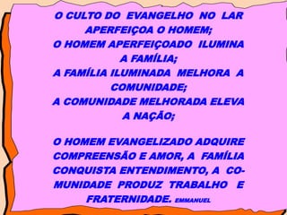 O CULTO DO EVANGELHO NO LAR
APERFEIÇOA O HOMEM;
O HOMEM APERFEIÇOADO ILUMINA
A FAMÍLIA;
A FAMÍLIA ILUMINADA MELHORA A
COMUNIDADE;
A COMUNIDADE MELHORADA ELEVA
A NAÇÃO;
O HOMEM EVANGELIZADO ADQUIRE
COMPREENSÃO E AMOR, A FAMÍLIA
CONQUISTA ENTENDIMENTO, A CO-
MUNIDADE PRODUZ TRABALHO E
FRATERNIDADE. EMMANUEL
 