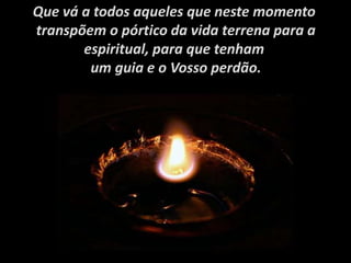Que vá a todos aqueles que neste momento
transpõem o pórtico da vida terrena para a
espiritual, para que tenham
um guia e o Vosso perdão.
 
