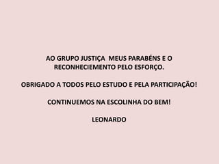 AO GRUPO JUSTIÇA MEUS PARABÉNS E O
RECONHECIEMENTO PELO ESFORÇO.
OBRIGADO A TODOS PELO ESTUDO E PELA PARTICIPAÇÃO!
CONTINUEMOS NA ESCOLINHA DO BEM!
LEONARDO
 