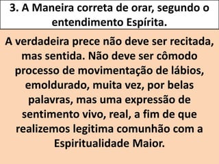 3. A Maneira correta de orar, segundo o
entendimento Espírita.
A verdadeira prece não deve ser recitada,
mas sentida. Não deve ser cômodo
processo de movimentação de lábios,
emoldurado, muita vez, por belas
palavras, mas uma expressão de
sentimento vivo, real, a fim de que
realizemos legitima comunhão com a
Espiritualidade Maior.
 