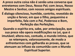 A prece outra coisa não é senão uma conversa que
entretemos com Deus, Nosso Pai; com Jesus, Nosso
Mestre e Senhor, com nossos amigos espirituais.
É dialogo silencioso, humilde, contrito, revestido de
unção e fervor, em que o filho, pequenino e
imperfeito, fala com o Pai, Poderoso e Bom,
Perfeição das Perfeições.
Quando o espírita ora, sabe, por antecipação, que
sua prece não opera modificações na Lei, que é
imutável; altera-nos, contudo, o mundo intimo, que
se retempera, valorosamente, de modo a
enfrentarmos com galhardia as provas, que se
atenuam ao influxo da comunhão com o Mundo
Espiritual Superior.
 