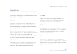 Práticas de Recursos Humanos | Março de 2.011


Práticas de Mercado



Apresentamos a seguir algumas práticas adotadas pelo mercado       13º. Salário
pesquisado para os estagiários.
                                                                   Embora a nova legislação não preveja o pagamento de 13º
Benefícios                                                         salário cerca de 30% das empresas pesquisadas o pagam.
                                                                   Usualmente pago como bolsa auxílio complementar.
Usualmente o mercado concede aos estagiários pacotes de
benefícios equivalentes aos pacotes de benefícios oferecidos       Férias
aos funcionários efetivos do nível administrativo com atividades
equivalentes (apoio administrativo).                               Uma vez que passou a ser obrigatório os estagiários passam a
                                                                   ter direito a férias remuneradas de trinta dias após doze meses
Dentre os mais concedidos podemos citar: Seguro de Vida,           de estágio na mesma empresa ou se menos de um ano na
Seguro Acidentes Pessoais (lei), Restaurante Interno, Transporte   empresa ao valor proporcional.
Coletivo + Vale Transporte (lei - auxílio-transporte são
compulsórias exceto nos casos de estágios obrigatórios), Planos    PLR
de Saúde e Convênio Odontológico, Cesta Básica | Cartão
Supermercado.                                                      Como no item 13º. Salário, embora a nova legislação não
                                                                   preveja o pagamento de valores em dinheiro a título de PLR para
Quase que na maioria dos casos a política de descontos segue       estagiários, cerca de 20% das empresas o pagam. Usualmente
os mesmos padrões, percentuais e valores aplicados aos             pago como bolsa auxílio complementar.
efetivos (em alguns casos os percentuais são menores).




                                                                                        © Carreira Müller | Divisão de Pesquisa | Página   11
 