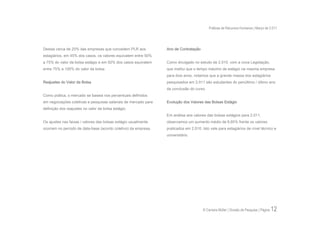 Práticas de Recursos Humanos | Março de 2.011




Destas cerca de 20% das empresas que concedem PLR aos            Ano de Contratação
estagiários, em 45% dos casos, os valores equivalem entre 50%
a 75% do valor da bolsa estágio e em 50% dos casos equivalem     Como divulgado no estudo de 2.010, com a nova Legislação,
entre 75% a 100% do valor da bolsa.                              que institui que o tempo máximo de estágio na mesma empresa
                                                                 para dois anos, notamos que a grande massa dos estagiários
Reajustes do Valor da Bolsa                                      pesquisados em 2.011 são estudantes do penúltimo / último ano
                                                                 da conclusão do curso.
Como prática, o mercado se baseia nos percentuais definidos
em negociações coletivas e pesquisas salariais de mercado para   Evolução dos Valores das Bolsas Estágio
definição dos reajustes no valor da bolsa estágio.
                                                                 Em análise aos valores das bolsas estágios para 2.011,
Os ajustes nas faixas / valores das bolsas estágio usualmente    observamos um aumento médio de 6,85% frente os valores
ocorrem no período de data-base (acordo coletivo) da empresa.    praticados em 2.010. Isto vale para estagiários de nível técnico e
                                                                 universitário.




                                                                                      © Carreira Müller | Divisão de Pesquisa | Página   12
 