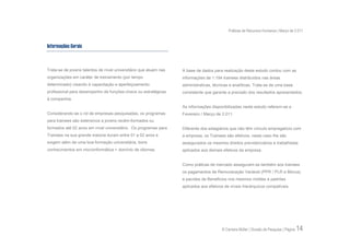 Práticas de Recursos Humanos | Março de 2.011


Informações Gerais



Trata-se de jovens talentos de nível universitário que atuam nas   A base de dados para realização deste estudo contou com as
organizações em caráter de treinamento (por tempo                  informações de 1.194 trainees distribuídos nas áreas
determinado) visando à capacitação e aperfeiçoamento               administrativas, técnicas e analíticas. Trata-se de uma base
profissional para desempenho de funções-chave ou estratégicas      consistente que garante a precisão dos resultados apresentados.
à companhia.
                                                                   As informações disponibilizadas neste estudo referem-se a
Considerando-se o rol de empresas pesquisadas, os programas        Fevereiro / Março de 2.011.
para trainees são extensivos a jovens recém-formados ou
formados até 02 anos em nível universitário. Os programas para     Diferente dos estagiários que não têm vínculo empregatício com
Trainees na sua grande maioria duram entre 01 a 02 anos e          a empresa, os Trainees são efetivos, neste caso lhe são
exigem além de uma boa formação universitária, bons                assegurados os mesmos direitos previdenciários e trabalhistas
conhecimentos em microinformática + domínio de idiomas.            aplicados aos demais efetivos da empresa.


                                                                   Como práticas de mercado asseguram-se também aos trainees
                                                                   os pagamentos de Remuneração Variável (PPR / PLR e Bônus)
                                                                   e pacotes de Benefícios nos mesmos moldes e padrões
                                                                   aplicados aos efetivos de níveis hierárquicos compatíveis.




                                                                                        © Carreira Müller | Divisão de Pesquisa | Página   14
 