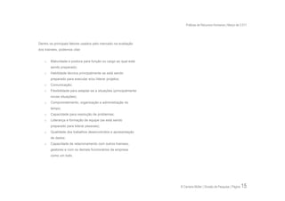 Práticas de Recursos Humanos | Março de 2.011




Dentro os principais fatores usados pelo mercado na avaliação
dos trainees, podemos citar:


    o   Maturidade e postura para função ou cargo ao qual está
        sendo preparado;
    o   Habilidade técnica principalmente se está sendo
        preparado para executar e/ou liderar projetos;
    o   Comunicação;
    o   Flexibilidade para adaptar-se a situações (principalmente
        novas situações);
    o   Comprometimento, organização e administração do
        tempo;
    o   Capacidade para resolução de problemas;
    o   Liderança e formação de equipe (se está sendo
        preparado para liderar pessoas);
    o   Qualidade dos trabalhos desenvolvidos e apresentação
        de dados;
    o   Capacidade de relacionamento com outros trainees,
        gestores e com os demais funcionários da empresa
        como um todo.




                                                                    © Carreira Müller | Divisão de Pesquisa | Página   15
 