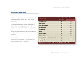 Práticas de Recursos Humanos | Março de 2.011




Cesta Básica e Cartão Supermercado



Ao lado apresentamos os valores praticados pelo mercado                                                                   Valores Médios - R$
                                                           Regiões Analisadas
pesquisado para itens de cesta básica, cartão ou vale                                                           Cesta Básica         Vale Supermercado
supermercado.                                              Grande São Paulo                                          75                       133

                                                           Rio de Janeiro                                            70                       125
25% do mercado pesquisado concede cesta básica, 36%
                                                           Porto Alegre e Região                                     71                       126
concede cartão ou vale supermercado e 39% não
concedem nem cesta e nem cartão ou vale supermercado.      São Paulo Interior                                        69                       124
                                                           Vale do Paraíba                                           71                       128
No caso das cestas os descontos para funcionários variam   Manaus                                                    73                       129
entre 5% a 10% e no caso do cartão ou vale supermercado    Curitiba e Região                                         69                       124
15% a 20%.
                                                           Belo Horizonte                                            68                       122

                                                           Nordeste (Ceará, Pernambuco e Salvador)                   65                       115
Cerca de 60% das empresas que concedem cesta ou cartão
                                                           Joinville e Região                                        64                       113
os mesmos são concedidos até o nível de coordenação e
usualmente está vinculada a assiduidade.                   Sul de Minas                                              63                       110

                                                           São Paulo Interior : Campinas e Região, Sorocaba e Região e Jundiaí e Região




                                                                                          © Carreira Müller | Divisão de Pesquisa | Página   23
 