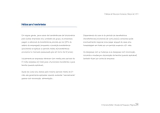 Práticas de Recursos Humanos | Março de 2.011




Políticas para Transferências



Em regras gerais, para casos de transferências de funcionários    Dependendo do caso e do período da transferência
para outras empresas e/ou unidades do grupo, as empresas          (transferências provisórias de curto prazo) a empresa pode
pagam o adicional de transferência previsto por lei (25% do       eventualmente negociar e/ou pagar aluguel de casa e/ou
salário do empregado) enquanto a condição transferência           hospedagem em hotel por um período superior a 01 mês.
(provisória) se aplique (o período médio da transferência
provisória no mercado pesquisado gira em torno de 02 anos).       As despesas com a mudança e as despesas com locomoção,
                                                                  incluindo a mudança e locomoção da família (quando aplicável)
Usualmente as empresas oferecem (em média pelo período de         também ficam por conta da empresa.
01 mês) estadias em hotel para o funcionário transferido e para
família (quando aplicável).


Ajuda de custo e/ou diárias pelo mesmo período médio de 01
mês são geralmente aplicadas visando subsidiar “parcialmente”
gastos com locomoção, alimentação...




                                                                                       © Carreira Müller | Divisão de Pesquisa | Página   24
 