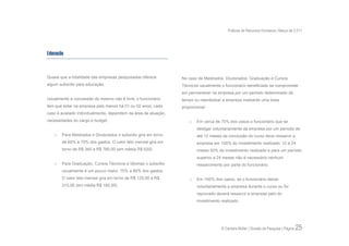 Práticas de Recursos Humanos | Março de 2.011




Educação



Quase que a totalidade das empresas pesquisadas oferece         No caso de Mestrados, Doutorados, Graduação e Cursos
algum subsídio para educação.                                   Técnicos usualmente o funcionário beneficiado se compromete
                                                                em permanecer na empresa por um período determinado de
Usualmente a concessão do mesmo não é livre, o funcionário      tempo ou reembolsar a empresa mediante uma base
tem que estar na empresa pelo menos há 01 ou 02 anos, cada      proporcional.
caso é avaliado individualmente, dependem da área de atuação,
necessidades do cargo e budget.                                     o   Em cerca de 75% dos casos o funcionário que se
                                                                        desligar voluntariamente da empresa por um período de
   o   Para Mestrados e Doutorados o subsídio gira em torno             até 12 meses da conclusão do curso deve ressarcir a
       de 60% a 70% dos gastos. O valor teto mensal gira em             empresa em 100% do investimento realizado, 12 a 24
       torno de R$ 340 a R$ 780,00 (em média R$ 620).                   meses 50% do investimento realizado e para um período
                                                                        superior a 24 meses não é necessário nenhum
   o   Para Graduação, Cursos Técnicos e Idiomas o subsídio             ressarcimento por parte do funcionário.
       usualmente é um pouco maior, 75% a 80% dos gastos.
       O valor teto mensal gira em torno de R$ 125,00 a R$          o   Em 100% dos casos, se o funcionário deixar
       310,00 (em média R$ 185,00).                                     voluntariamente a empresa durante o curso ou for
                                                                        reprovado deverá ressarcir a empresa pelo do
                                                                        investimento realizado.




                                                                                     © Carreira Müller | Divisão de Pesquisa | Página   25
 