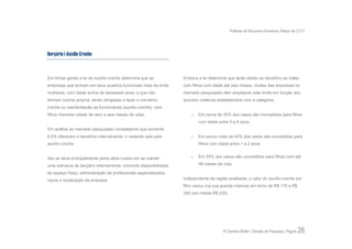 Práticas de Recursos Humanos | Março de 2.011




Berçário | Auxílio Creche



Em linhas gerais a lei do auxílio-creche determina que as           Embora a lei determine que terão direito ao benefício as mães
empresas que tenham em seus quadros funcionais mais de trinta       com filhos com idade até seis meses, muitas das empresas no
mulheres, com idade acima de dezesseis anos, e que não              mercado pesquisado vêm ampliando este limite em função dos
tenham creche própria, serão obrigadas a fazer o convênio-          acordos coletivos estabelecidos com a categoria.
creche ou reembolsarão as funcionárias (auxílio-creche), com
filhos menores (idade de zero a seis meses de vida).                    o   Em cerca de 35% dos casos são concedidos para filhos
                                                                            com idade entre 5 a 6 anos.
Em análise ao mercado pesquisado constatamos que somente
6,5% oferecem o benefício internamente, o restante opta pelo            o   Em pouco mais de 40% dos casos são concedidos para
auxílio-creche.                                                             filhos com idade entre 1 a 2 anos.


Isto se deve principalmente pelos altos custos em se manter             o   Em 25% dos casos são concedidos para filhos com até

uma estrutura de berçário internamente, incluindo disponibilidade           06 meses de vida.

de espaço físico, administração de profissionais especializados,
riscos e localização da empresa.                                    Independente da região analisada, o valor do auxílio-creche por
                                                                    filho variou (na sua grande maioria) em torno de R$ 170 a R$
                                                                    250 (em média R$ 220).




                                                                                         © Carreira Müller | Divisão de Pesquisa | Página   26
 