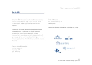 Práticas de Recursos Humanos | Março de 2.011


Carreira Müller



A Carreira Müller é uma empresa de consultoria especializada    Divisão de Pesquisa
em remuneração. Há mais de 16 anos no mercado, atende           www.consultasalarial.com.br
atualmente mais de 600 organizações em todo mercado             (19) 3825.9119
nacional.
                                                                © reprodução permitida somente com autorização dos Autores.
Configurada em divisões de negócios, desenvolve e implanta
soluções, serviços e ferramentas sob medida relativas a
programas de remuneração, programas de avaliação
desempenho, remuneração por competências, análise de perfis
pessoais, pesquisas de remuneração, outsourcing em
remuneração e sistemas informatizados para gestão de recursos
humanos.



Carreira, Müller & Associados
www.carreira.com.br
Indaiatuba - SP
(19) 3825.9100




                                                                                      © Carreira Müller | Divisão de Pesquisa | Página   28
 