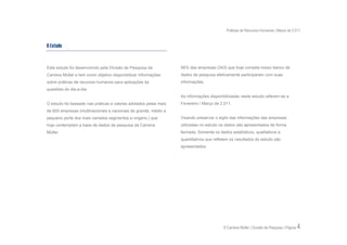 Práticas de Recursos Humanos | Março de 2.011


O Estudo


Este estudo foi desenvolvido pela Divisão de Pesquisa da          56% das empresas (343) que hoje compõe nosso banco de
Carreira Müller e tem como objetivo disponibilizar informações    dados de pesquisa efetivamente participaram com suas
sobre práticas de recursos humanos para aplicações às             informações.
questões do dia-a-dia.
                                                                  As informações disponibilizadas neste estudo referem-se a
O estudo foi baseado nas práticas e valores adotados pelas mais   Fevereiro / Março de 2.011.
de 600 empresas (multinacionais e nacionais de grande, médio e
pequeno porte dos mais variados segmentos e origens.) que         Visando preservar o sigilo das informações das empresas
hoje contemplam a base de dados de pesquisa da Carreira           utilizadas no estudo os dados são apresentados de forma
Müller.                                                           fechada. Somente os dados estatísticos, qualitativos e
                                                                  quantitativos que refletem os resultados do estudo são
                                                                  apresentados.




                                                                                         © Carreira Müller | Divisão de Pesquisa | Página   4
 