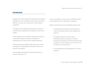 Práticas de Recursos Humanos | Março de 2.011


Informações Gerais



Estagiários são alunos regularmente matriculados e que estejam    A nova Lei do Estágio, em vigor a partir de 25/09/2.008, definiu
frequentando, cursos vinculados à estrutura do ensino público e   novos parâmetros para as contratações de estagiários.
particular, nos níveis ensino médio técnico, médio regular e
universitário.                                                    Dentre os principais pontos da nova legislação podemos citar:


Os estágios devem possibilitar aos estudantes o acúmulo de            o   A carga horária está limitada a seis horas diárias ou
conhecimentos e aperfeiçoamento profissional em sua área de               trinta horas semanais desde que não ultrapasse seis
atuação.                                                                  horas dia.;


Devem assegurar que os estudantes coloquem em prática seu             o   Os estagiários passam a ter direito a férias
conhecimento acadêmico e adquira conhecimentos e                          (preferencialmente que coincidam com as férias
experiências em seu futuro campo de atuação profissional.                 escolares) remuneradas de trinta dias após doze meses
                                                                          de estágio na mesma empresa ou se menos de um ano
A base de dados para realização deste estudo contou com as                na empresa ao valor proporcional.
informações de 4.984 estagiários distribuídos entre os níveis
técnicos e universitários.                                            o   A nova legislação não prevê pagamento de 13º salário
                                                                          (opcional);
As informações disponibilizadas neste estudo referem-se a
Fevereiro / Março de 2.011.




                                                                                         © Carreira Müller | Divisão de Pesquisa | Página   6
 