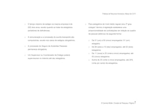 Práticas de Recursos Humanos | Março de 2.011




o   O tempo máximo de estágio na mesma empresa é de            o   Para estagiários de nível médio regular e/ou 2º grau
    (02) dois anos, exceto quando se tratar de estagiários         colegial / técnico a legislação estabelece uma
    portadores de deficiências;                                    proporcionalidade de contratações em relação ao quadro
                                                                   de pessoal (efetivos) da seguinte forma:
o   A remuneração e a concessão do auxílio-transporte são
    compulsórias, exceto nos casos de estágios obrigatórios;       o   De 01 (um) a 05 (cinco) empregados: 01 (um)
                                                                       estagiário
o   A concessão do Seguro de Acidentes Pessoais                    o   De 06 (seis) a 10 (dez) empregados: até 02 (dois)
    permanece obrigatória;                                             estagiários
                                                                   o   De 11 (onze) a 25 (vinte e cinco) empregados: até
o   Um Supervisor ou Coordenador de Estágio poderá
                                                                       05 (cinco) estagiários
    supervisionar no máximo até dez estagiários;
                                                                   o   Acima de 25 (vinte e cinco) empregados, até 20%
                                                                       (vinte por cento) de estagiários.




                                                                                     © Carreira Müller | Divisão de Pesquisa | Página   7
 