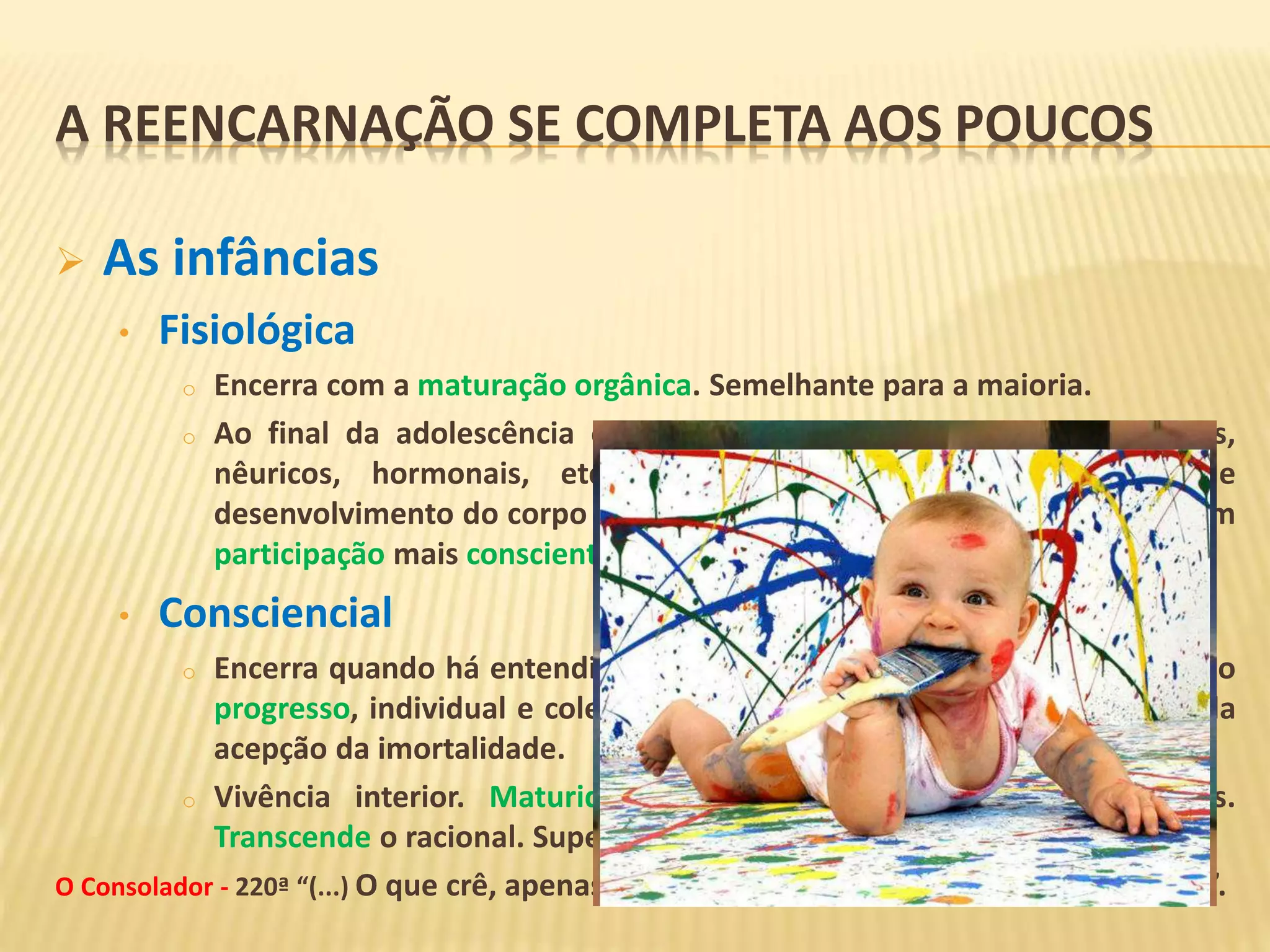  As infâncias
• Fisiológica
o Encerra com a maturação orgânica. Semelhante para a maioria.
o Ao final da adolescência os limites biológicos (sensoriais, estruturais,
nêuricos, hormonais, etc.) estão expandidos e o processo de
desenvolvimento do corpo e de manifestação do Espírito continuará com
participação mais consciente deste.
• Consciencial
o Encerra quando há entendimento de eternidade coletiva. Trabalhar pelo
progresso, individual e coletivo. Independe da idade, do intelecto ou da
acepção da imortalidade.
o Vivência interior. Maturidade manifestada nas atitudes cotidianas.
Transcende o racional. Supera a expectação de resultados imediatos.
O Consolador - 220ª “(...) O que crê, apenas admite; mas o que se ilumina vibra e sente”.
A REENCARNAÇÃO SE COMPLETA AOS POUCOS
 